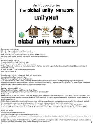 Zoom access registrationat:
2021-23Indigenous Global Unity (IGU) Summit
https://indigenous-global-unity-summit.eventbrite.com
All #UnityNet events are #Broadcastthrough the AHIABGATVNetwork
FB Group: https://www.facebook.com/groups/encounterahiabganetwork/
--
#Recordingscan be found at:
Andrew Networks AHIABGA-TVMedia Team
https://www.youtube.com/@AHIABGANetwork/videos
Andrew Williams Jr introduces an internationalnetwork of citizen journalistsas goodwill ambassadors,celebrities,CEOs, academics and
community activists
TOPICSOF INTEREST:Sustainable Development Goals
Search by: YYYYMMDD
--
ThursdayJune 29th, 2023 -- Week 108 of the IGU Summit series
InternationalDay of the Tropics,29 June
https://www.un.org/en/observances/tropics-day
"The InternationalDay of the Tropics celebrates the extraordinary diversity of the tropics while highlightingunique challenges and
opportunitiesnations of the Tropics face. It provides an opportunity to take stock of progress across the tropics,to share tropical stories and
expertiseand to acknowledge the diversity and potential of the region.“
--
Two days ago on June 27th was:
Micro-, Small and Medium-sized EnterprisesDay, 27 June
https://www.un.org/en/observances/micro-small-medium-businesses-day
Background
MSMEs account for 90% of businesses,60 to 70% of employment and 50% of GDP worldwide.As the backbone of societieseverywhere they
contributeto local and national economies and to sustaining livelihoods, in particular among the working poor, women, youth, and groups in
vulnerable situations.
MSMEs hold the potential to transform economies, foster job creation, and promote equitable economic growth if given adequate support.
The MSME Day event aims to highlight their pivotal role and explore opportunities for their further advancement.
The United Nations General Assembly designated 27 June as “Micro-, Small, and Medium-sized EnterprisesDay” (A/RES/71/279)to raise
awarenessof the tremendous contributionsof MSMEs to the achievement of the United NationsSustainable Development Goals (SDGs).
--
Friday June 30th is:
InternationalDay of Parliamentarism
https://www.un.org/en/observances/parliamentarism-day
The InternationalDay of Parliamentarismis celebrated every year on 30th June, the date in 1889 on which the Inter-ParliamentaryUnion (IPU)
was founded.
On 30th of June, we observe the InternationalDay of Parliamentarismin recognition of the central role parliaments play in our lives as a day to
celebrateparliaments around the world and the work they do for democracy. 1
 