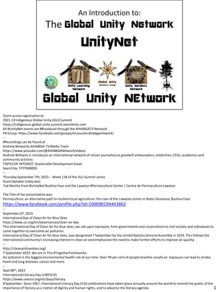 Zoom access registrationat:
2021-23Indigenous Global Unity (IGU) Summit
https://indigenous-global-unity-summit.eventbrite.com
All #UnityNet events are #Broadcastthrough the AHIABGATVNetwork
FB Group: https://www.facebook.com/groups/encounterahiabganetwork/
--
#Recordingscan be found at:
Andrew Networks AHIABGA-TVMedia Team
https://www.youtube.com/@AHIABGANetwork/videos
Andrew Williams Jr introduces an internationalnetwork of citizen journalistsas goodwill ambassadors,celebrities,CEOs, academics and
community activists
TOPICSOF INTEREST:Sustainable Development Goals
Search by: YYYYMMDD
--
ThursdaySeptember 7th, 2023 -- Week 118 of the IGU Summit series
GuestSpeaker today was:
Toé Marthe from #UnityNet Burkina Faso and the Lawatan#Permaculture Center | Centre de Permaculture Lawatan
The Title of her presentationwas:
Permaculture,an alternative path to resilient local agriculture: the case of the Lawatan center in Bobo-Dioulasso,Burkina Faso
https://www.facebook.com/profile.php?id=100090194443862
--
September 07, 2023
InternationalDay of Clean Air for Blue Skies
https://www.un.org/en/observances/clean-air-day
This InternationalDay of Clean Air for blue skies, we call upon everyone, from governments and corporationsto civil society and individuals to
come togetherto overcome air pollution.
InternationalDay of Clean Air for blue skies, was designated7 September by the United Nations General Assembly in 2019. This follows the
internationalcommunity’s increasing interest in clean air and emphasises the need to make further efforts to improve air quality.
--
http://cleanairblueskies.org/
7 September 2023. We are in This #TogetherForCleanAir.
Air pollution is the biggest environmental health risk of our time. Over 99 per cent of people breathe unsafe air. Exposure can lead to stroke,
heart and lung diseases, cancerand more.
--
Sept 08th, 2023
InternationalLiteracy Day (UNESCO)
https://www.unesco.org/en/days/literacy
8 September. Since 1967, InternationalLiteracyDay (ILD) celebrations have taken place annually around the world to remind the public of the
importanceof literacy as a matter of dignity and human rights, and to advance the literacy agenda 1
 