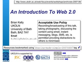 An Introduction To Web 2.0 Brian Kelly UKOLN University of Bath Bath, BA2 7AY Email [email_address] UKOLN is supported by: http://www.ukoln.ac.uk/web-focus/events/workshops/archivists-2007-06/ Acceptable Use Policy Recording/broadcasting of this talk, taking photographs, discussing the content using email, instant messaging, blogs, SMS, etc. is permitted providing distractions to others is minimised. This work is licensed under a Attribution-NonCommercial-ShareAlike 2.0 licence (but note caveat) Resources bookmarked using ' sharing-made-simple-20070605 ' tag  