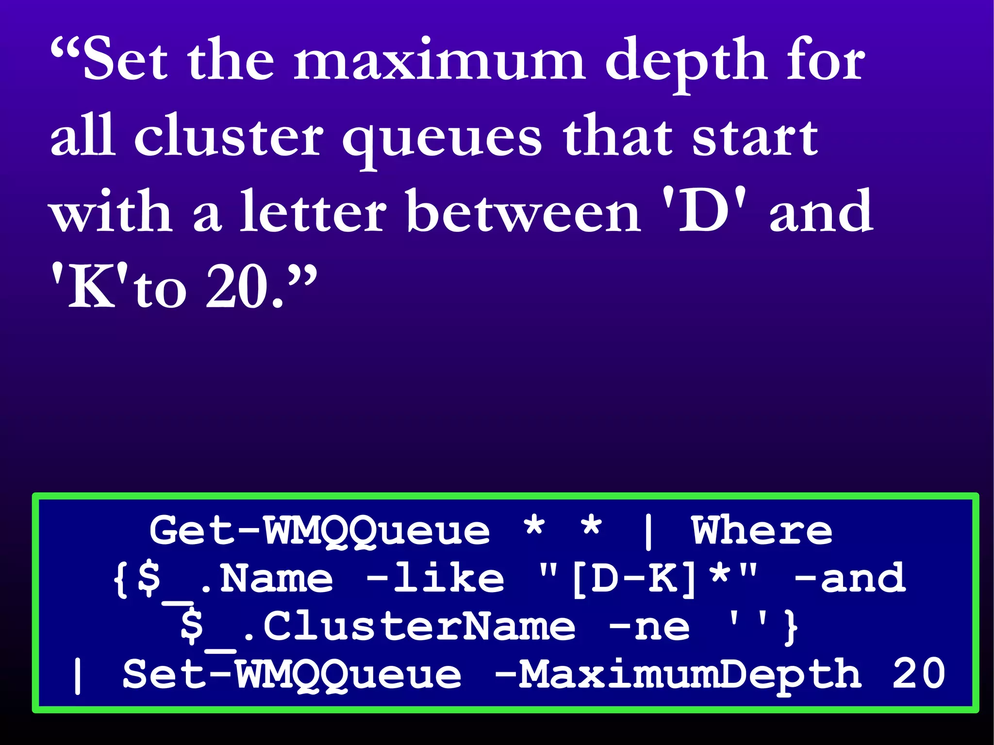 “ Set the maximum depth for all cluster queues that start with a letter between 'D' and 'K'to 20.” Get-WMQQueue * * | Where  {$_.Name -like &quot;[D-K]*&quot; -and $_.ClusterName -ne ''}  | Set-WMQQueue -MaximumDepth 20 