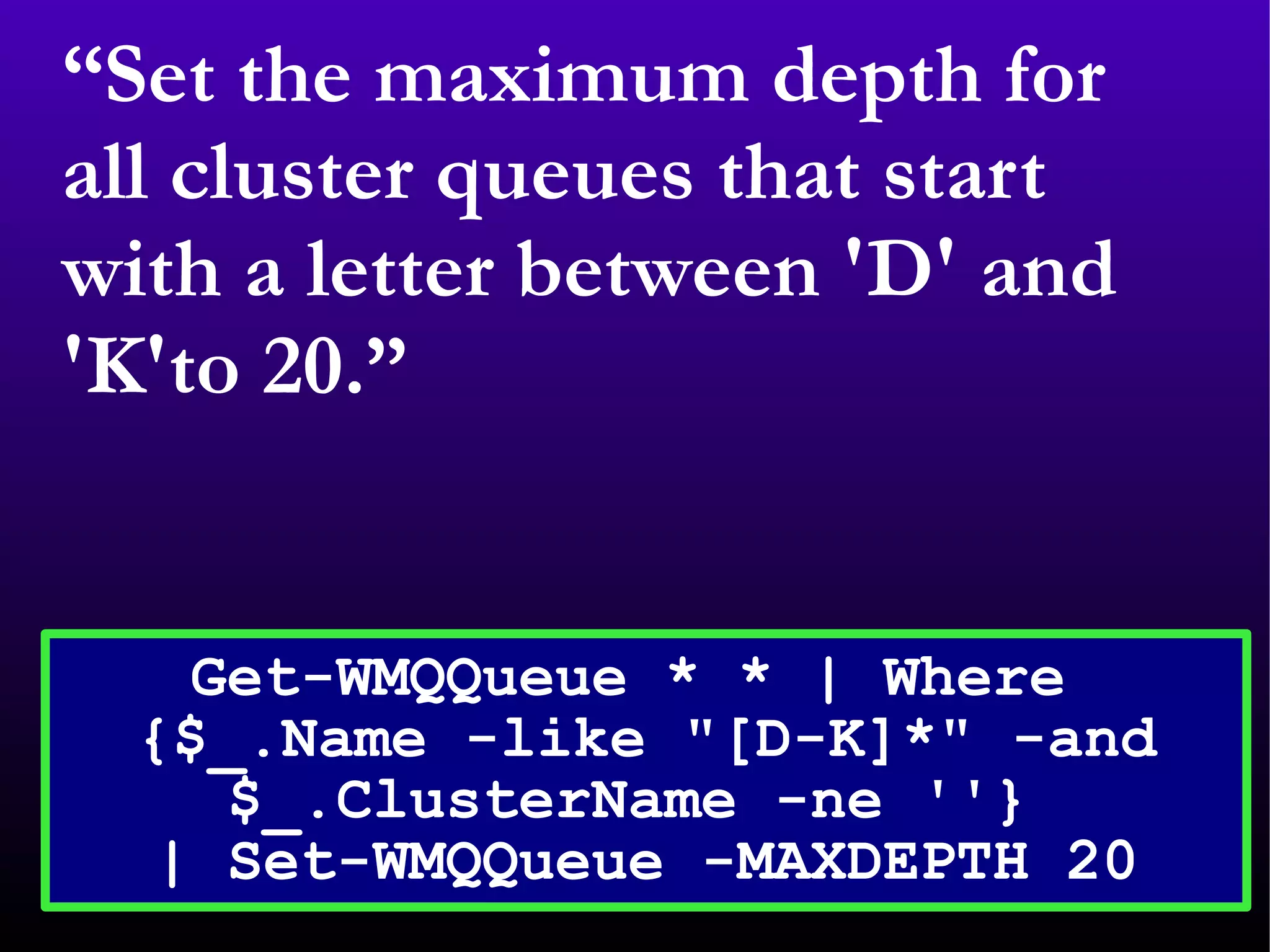 “ Set the maximum depth for all cluster queues that start with a letter between 'D' and 'K'to 20.” Get-WMQQueue * * | Where  {$_.Name -like &quot;[D-K]*&quot; -and $_.ClusterName -ne ''}  | Set-WMQQueue -MAXDEPTH 20 