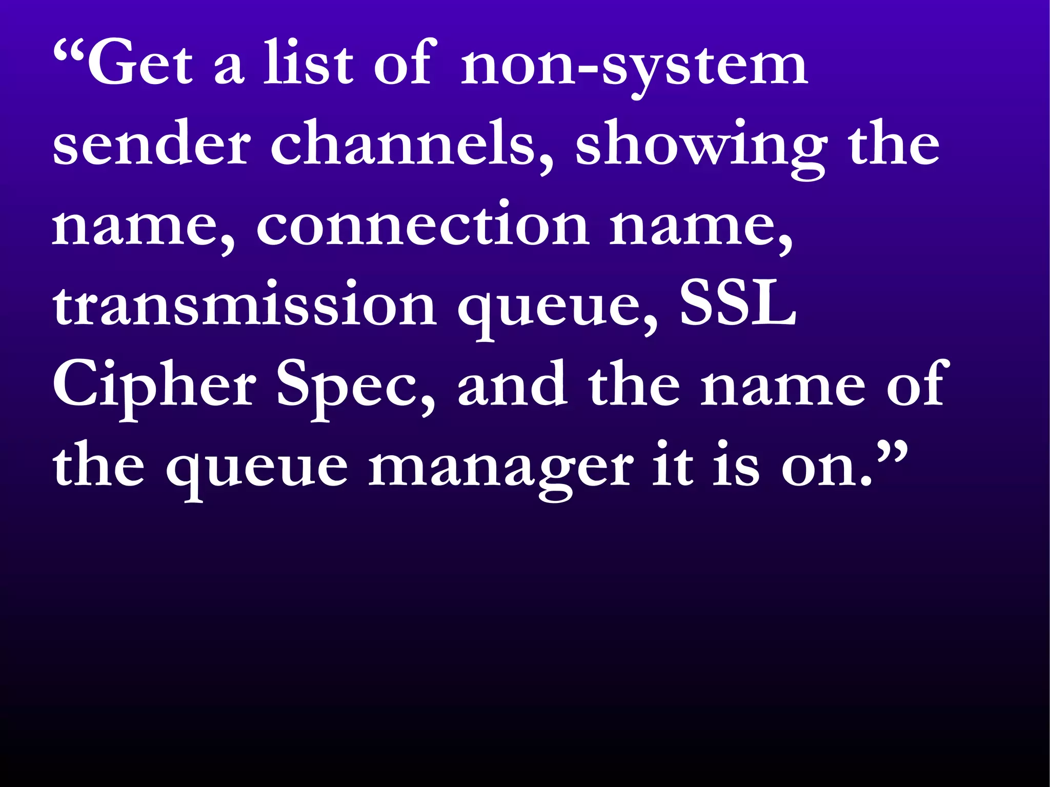 “ Get a list of non-system sender channels, showing the name, connection name, transmission queue, SSL Cipher Spec, and the name of the queue manager it is on.” 
