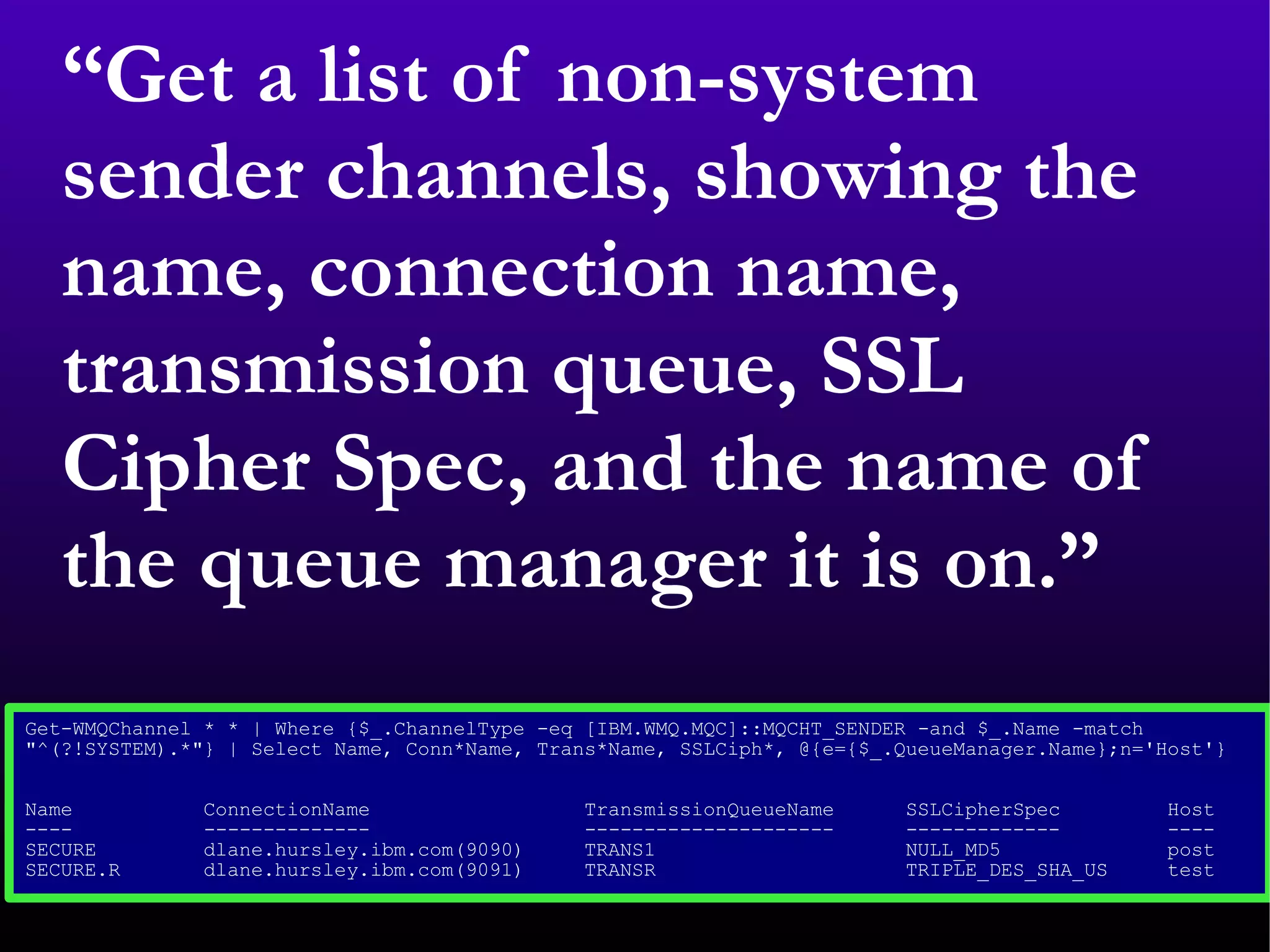 “ Get a list of non-system sender channels, showing the name, connection name, transmission queue, SSL Cipher Spec, and the name of the queue manager it is on.” Get-WMQChannel * * | Where {$_.ChannelType -eq [IBM.WMQ.MQC]::MQCHT_SENDER -and $_.Name -match  &quot;^(?!SYSTEM).*&quot;} | Select Name, Conn*Name, Trans*Name, SSLCiph*, @{e={$_.QueueManager.Name};n='Host'}  Name  ConnectionName  TransmissionQueueName  SSLCipherSpec  Host  ----  --------------  ---------------------  -------------  ----  SECURE  dlane.hursley.ibm.com(9090)  TRANS1  NULL_MD5  post  SECURE.R  dlane.hursley.ibm.com(9091)  TRANSR  TRIPLE_DES_SHA_US  test  