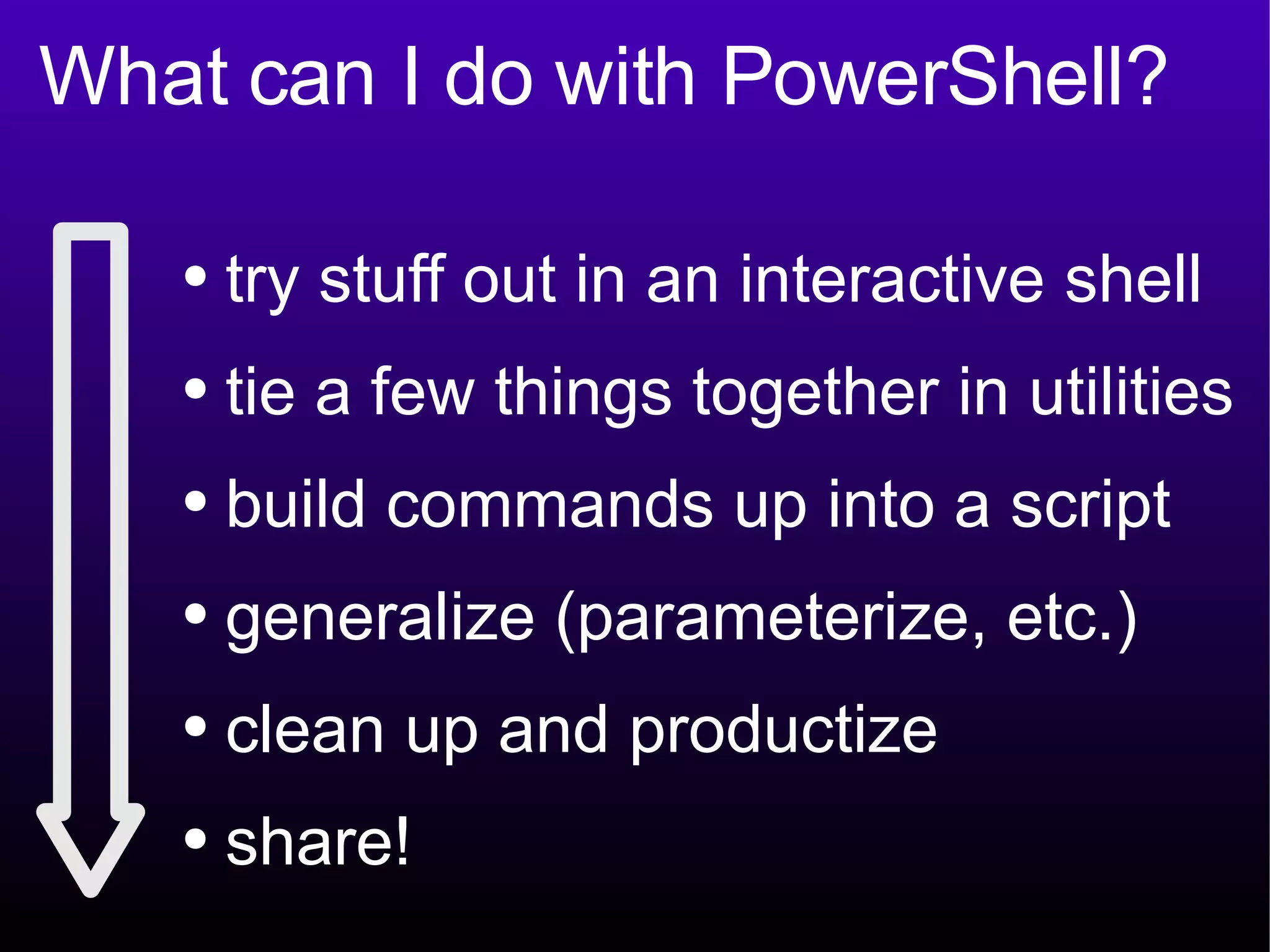 What can I do with PowerShell? try stuff out in an interactive shell tie a few things together in utilities build commands up into a script generalize (parameterize, etc.) clean up and productize share! 