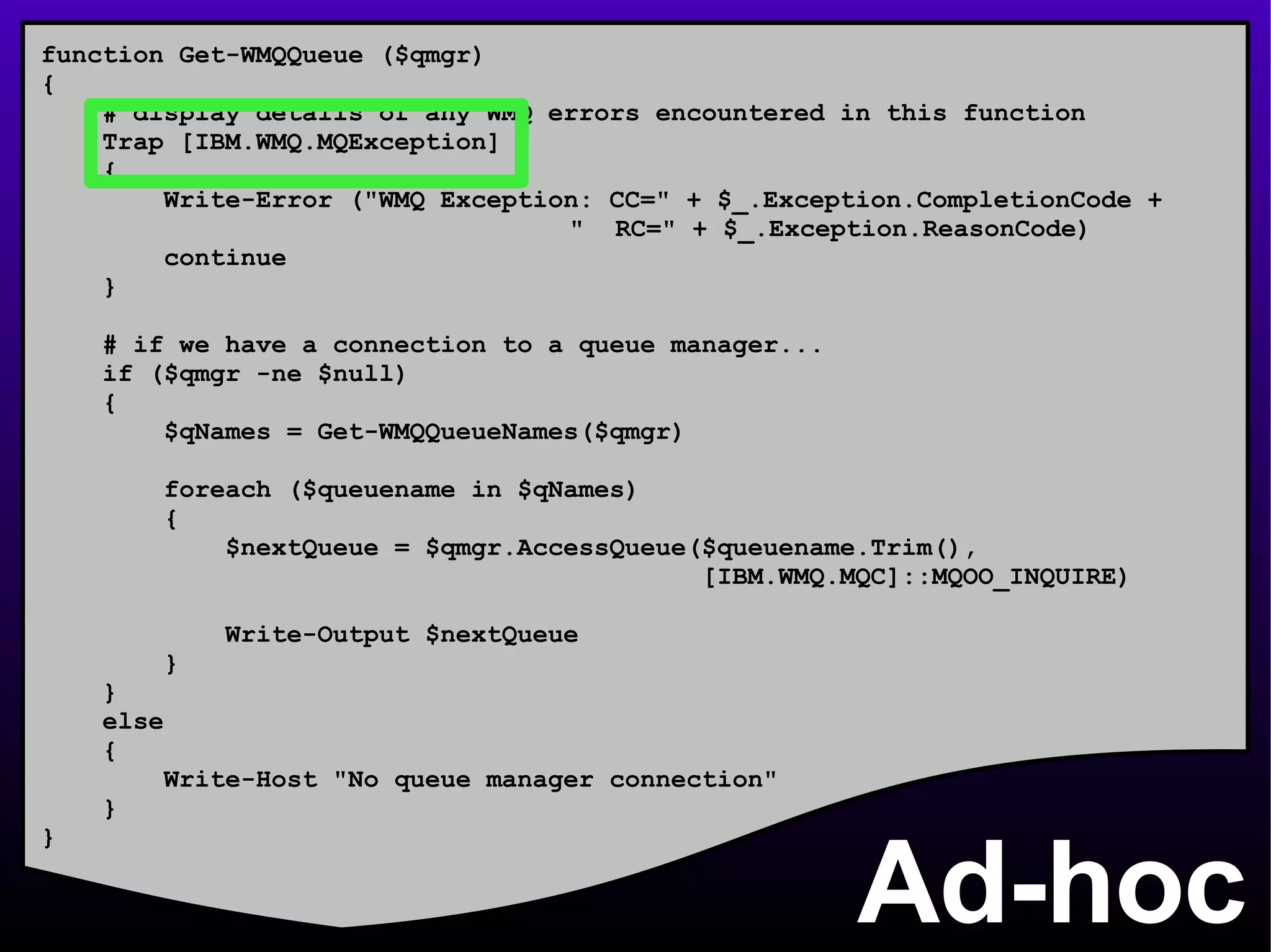 Ad-hoc function Get-WMQQueue ($qmgr) { # display details of any WMQ errors encountered in this function Trap [IBM.WMQ.MQException] { Write-Error (&quot;WMQ Exception: CC=&quot; + $_.Exception.CompletionCode +    &quot;  RC=&quot; + $_.Exception.ReasonCode) continue } # if we have a connection to a queue manager... if ($qmgr -ne $null) { $qNames = Get-WMQQueueNames($qmgr) foreach ($queuename in $qNames) { $nextQueue = $qmgr.AccessQueue($queuename.Trim(), [IBM.WMQ.MQC]::MQOO_INQUIRE) Write-Output $nextQueue } } else { Write-Host &quot;No queue manager connection&quot; } } 