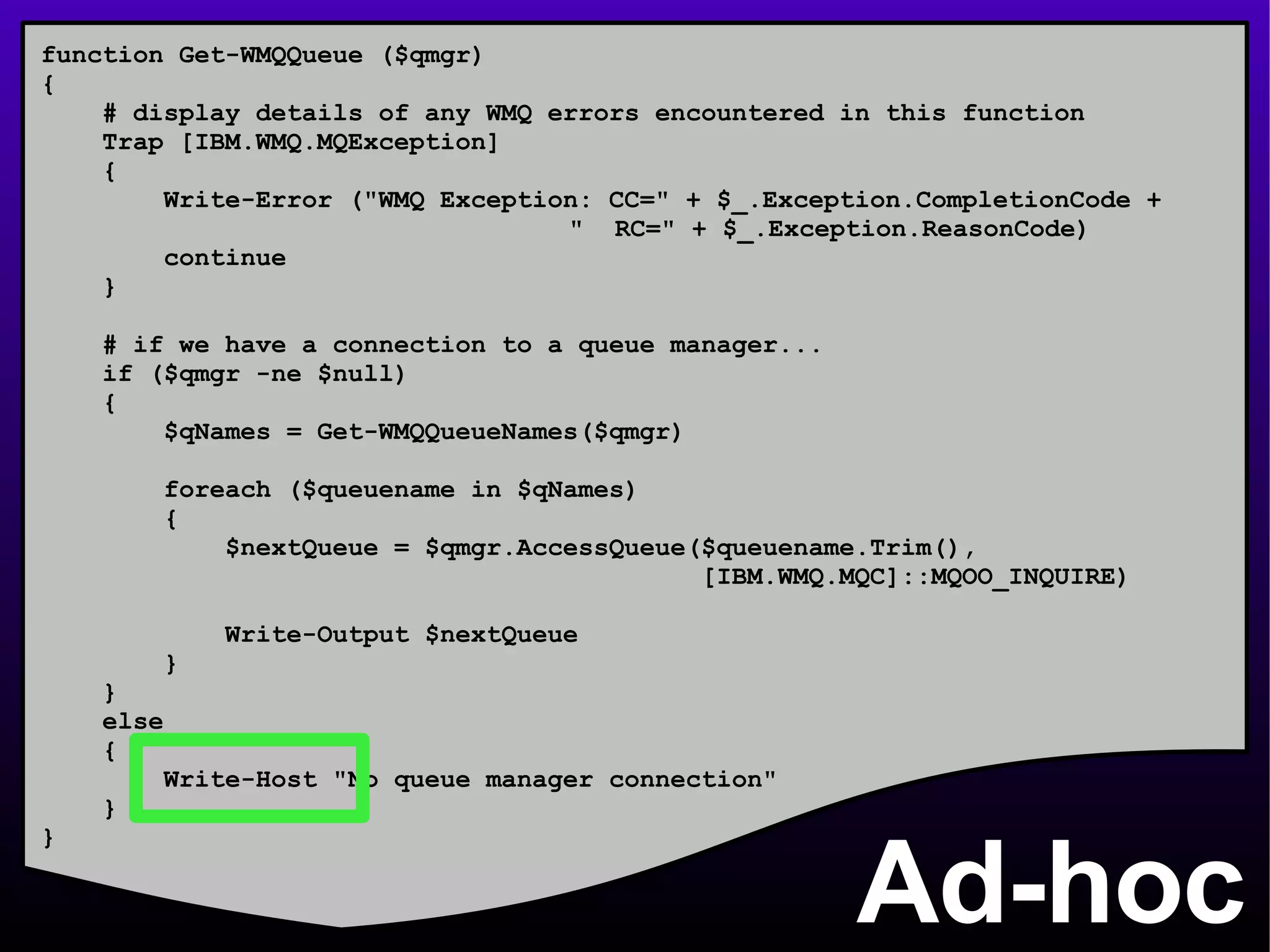 Ad-hoc function Get-WMQQueue ($qmgr) { # display details of any WMQ errors encountered in this function Trap [IBM.WMQ.MQException] { Write-Error (&quot;WMQ Exception: CC=&quot; + $_.Exception.CompletionCode +    &quot;  RC=&quot; + $_.Exception.ReasonCode) continue } # if we have a connection to a queue manager... if ($qmgr -ne $null) { $qNames = Get-WMQQueueNames($qmgr) foreach ($queuename in $qNames) { $nextQueue = $qmgr.AccessQueue($queuename.Trim(), [IBM.WMQ.MQC]::MQOO_INQUIRE) Write-Output $nextQueue } } else { Write-Host &quot;No queue manager connection&quot; } } 
