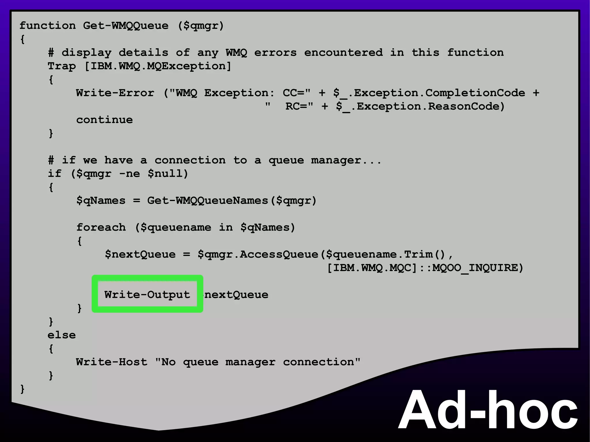 Ad-hoc function Get-WMQQueue ($qmgr) { # display details of any WMQ errors encountered in this function Trap [IBM.WMQ.MQException] { Write-Error (&quot;WMQ Exception: CC=&quot; + $_.Exception.CompletionCode +    &quot;  RC=&quot; + $_.Exception.ReasonCode) continue } # if we have a connection to a queue manager... if ($qmgr -ne $null) { $qNames = Get-WMQQueueNames($qmgr) foreach ($queuename in $qNames) { $nextQueue = $qmgr.AccessQueue($queuename.Trim(), [IBM.WMQ.MQC]::MQOO_INQUIRE) Write-Output $nextQueue } } else { Write-Host &quot;No queue manager connection&quot; } } 