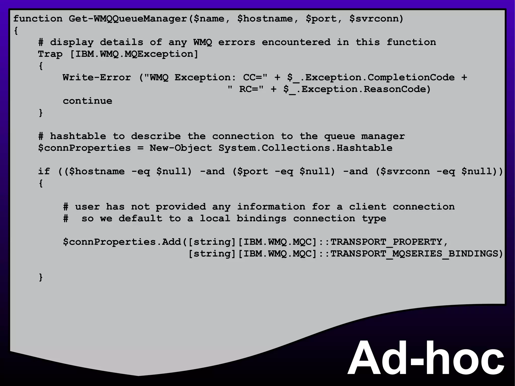 Ad-hoc function Get-WMQQueueManager($name, $hostname, $port, $svrconn) { # display details of any WMQ errors encountered in this function Trap [IBM.WMQ.MQException] { Write-Error (&quot;WMQ Exception: CC=&quot; + $_.Exception.CompletionCode +    &quot; RC=&quot; + $_.Exception.ReasonCode) continue } # hashtable to describe the connection to the queue manager $connProperties = New-Object System.Collections.Hashtable if (($hostname -eq $null) -and ($port -eq $null) -and ($svrconn -eq $null)) { # user has not provided any information for a client connection #  so we default to a local bindings connection type  $connProperties.Add([string][IBM.WMQ.MQC]::TRANSPORT_PROPERTY, [string][IBM.WMQ.MQC]::TRANSPORT_MQSERIES_BINDINGS) } 