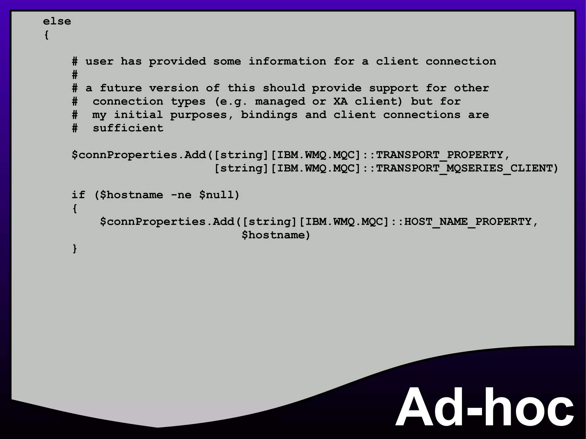 Ad-hoc else { # user has provided some information for a client connection # # a future version of this should provide support for other #  connection types (e.g. managed or XA client) but for #  my initial purposes, bindings and client connections are #  sufficient $connProperties.Add([string][IBM.WMQ.MQC]::TRANSPORT_PROPERTY, [string][IBM.WMQ.MQC]::TRANSPORT_MQSERIES_CLIENT) if ($hostname -ne $null) { $connProperties.Add([string][IBM.WMQ.MQC]::HOST_NAME_PROPERTY, $hostname) } 