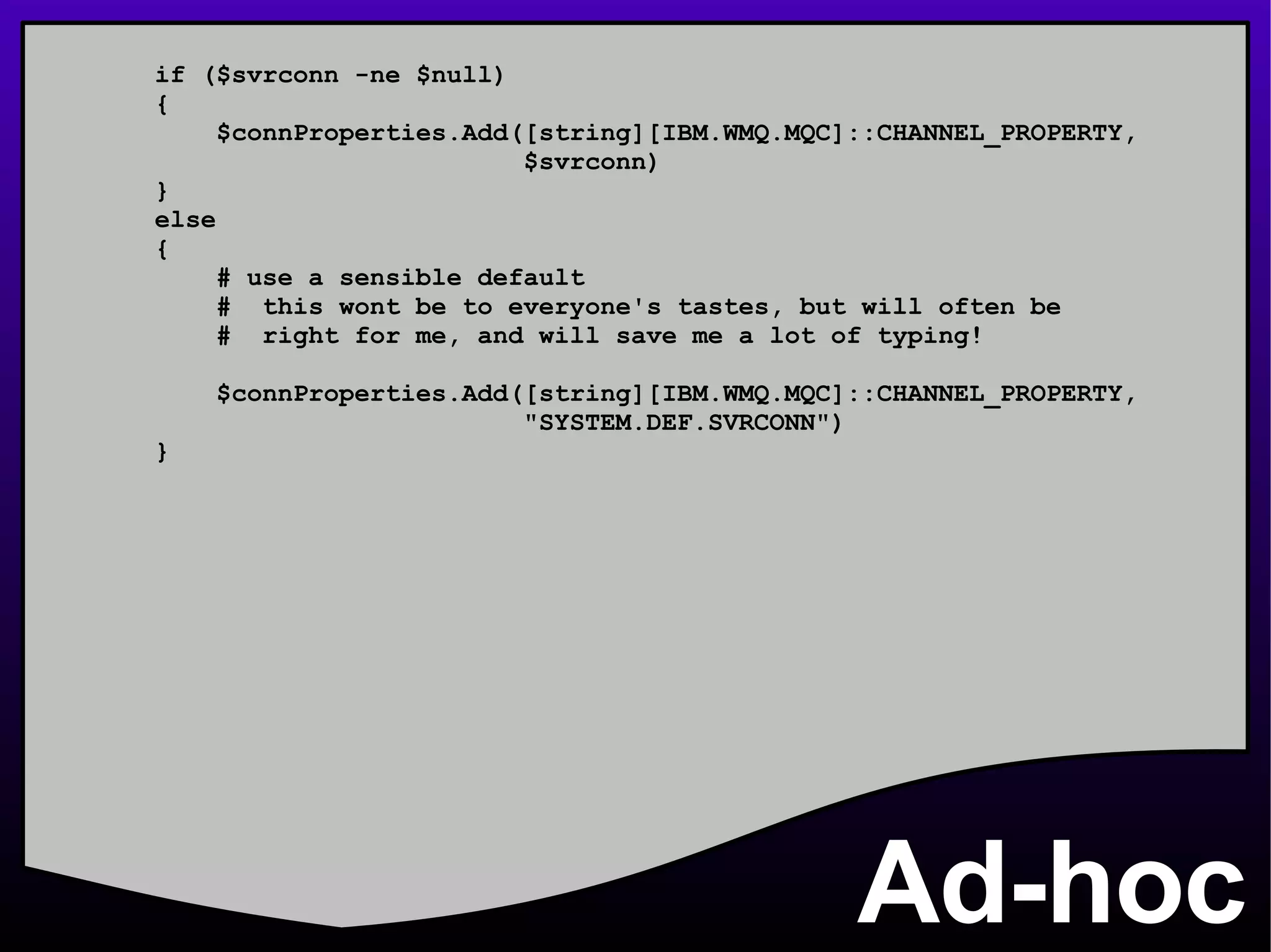 Ad-hoc if ($svrconn -ne $null) { $connProperties.Add([string][IBM.WMQ.MQC]::CHANNEL_PROPERTY, $svrconn) } else { # use a sensible default #  this wont be to everyone's tastes, but will often be #  right for me, and will save me a lot of typing! $connProperties.Add([string][IBM.WMQ.MQC]::CHANNEL_PROPERTY, &quot;SYSTEM.DEF.SVRCONN&quot;) } 
