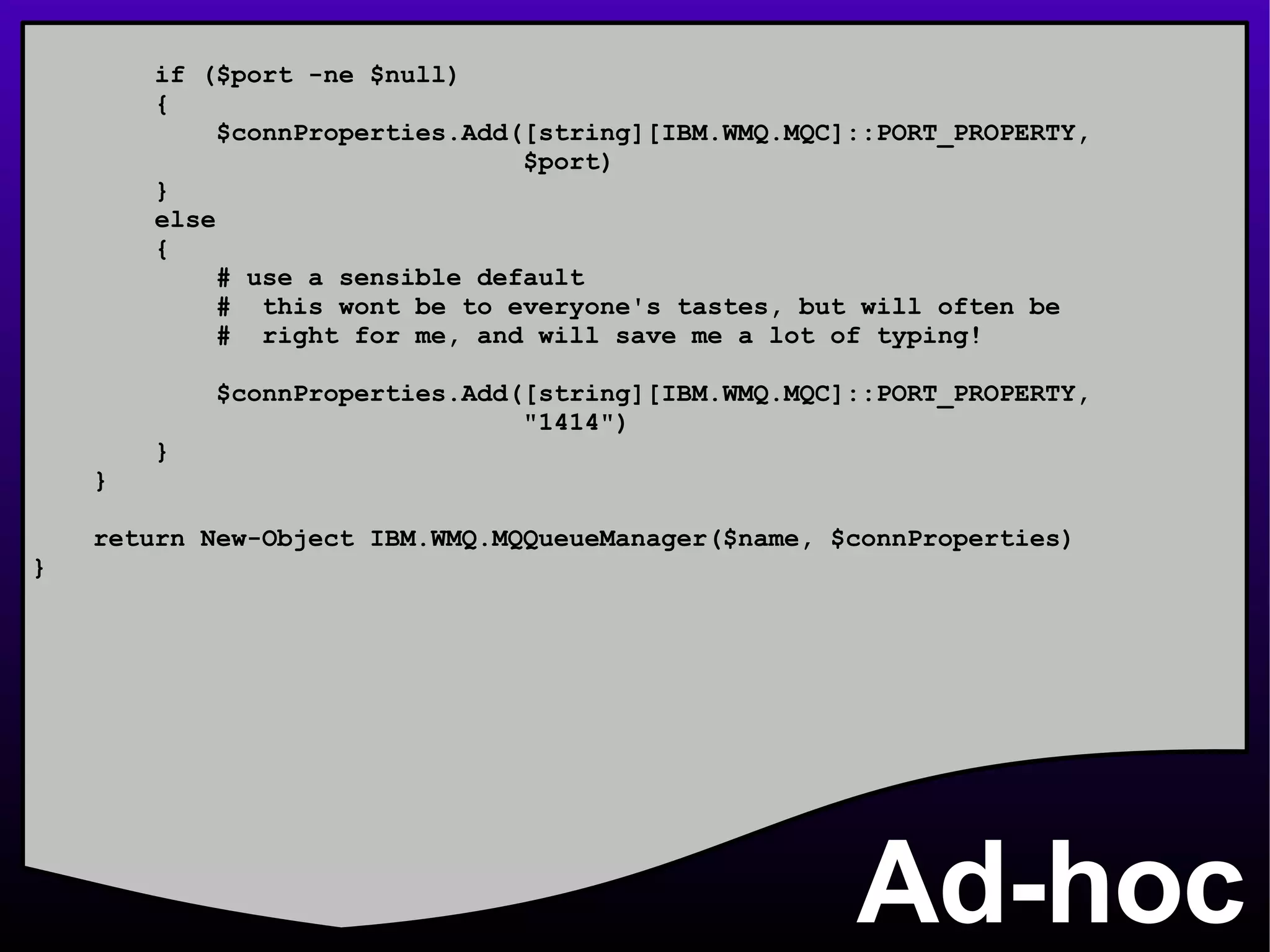 Ad-hoc if ($port -ne $null) { $connProperties.Add([string][IBM.WMQ.MQC]::PORT_PROPERTY, $port) } else { # use a sensible default #  this wont be to everyone's tastes, but will often be #  right for me, and will save me a lot of typing! $connProperties.Add([string][IBM.WMQ.MQC]::PORT_PROPERTY, &quot;1414&quot;) } } return New-Object IBM.WMQ.MQQueueManager($name, $connProperties) } 