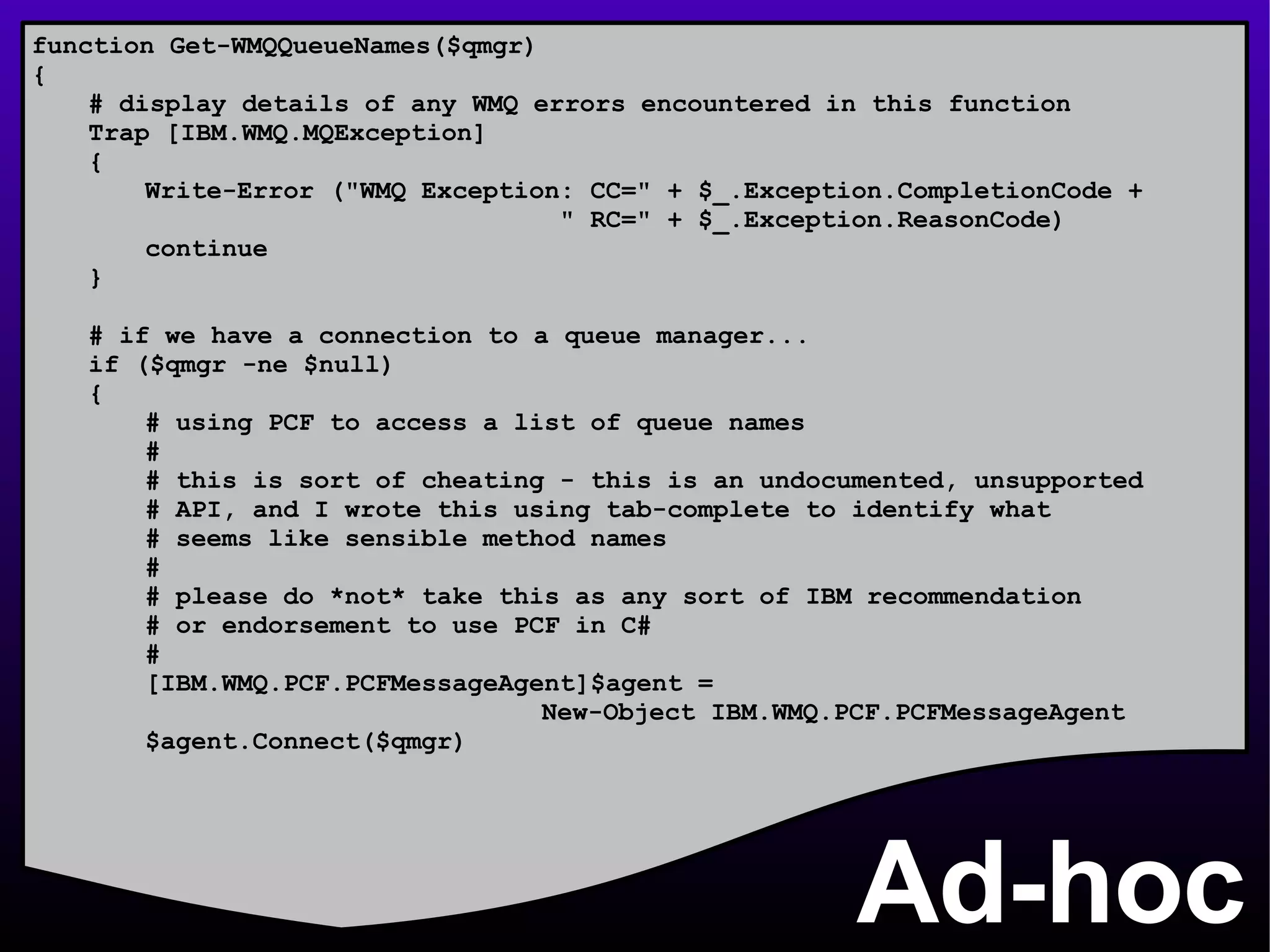 Ad-hoc function Get-WMQQueueNames($qmgr) { # display details of any WMQ errors encountered in this function Trap [IBM.WMQ.MQException] { Write-Error (&quot;WMQ Exception: CC=&quot; + $_.Exception.CompletionCode +    &quot; RC=&quot; + $_.Exception.ReasonCode) continue } # if we have a connection to a queue manager... if ($qmgr -ne $null) { # using PCF to access a list of queue names # # this is sort of cheating - this is an undocumented, unsupported # API, and I wrote this using tab-complete to identify what # seems like sensible method names # # please do *not* take this as any sort of IBM recommendation # or endorsement to use PCF in C# # [IBM.WMQ.PCF.PCFMessageAgent]$agent =  New-Object IBM.WMQ.PCF.PCFMessageAgent $agent.Connect($qmgr) 