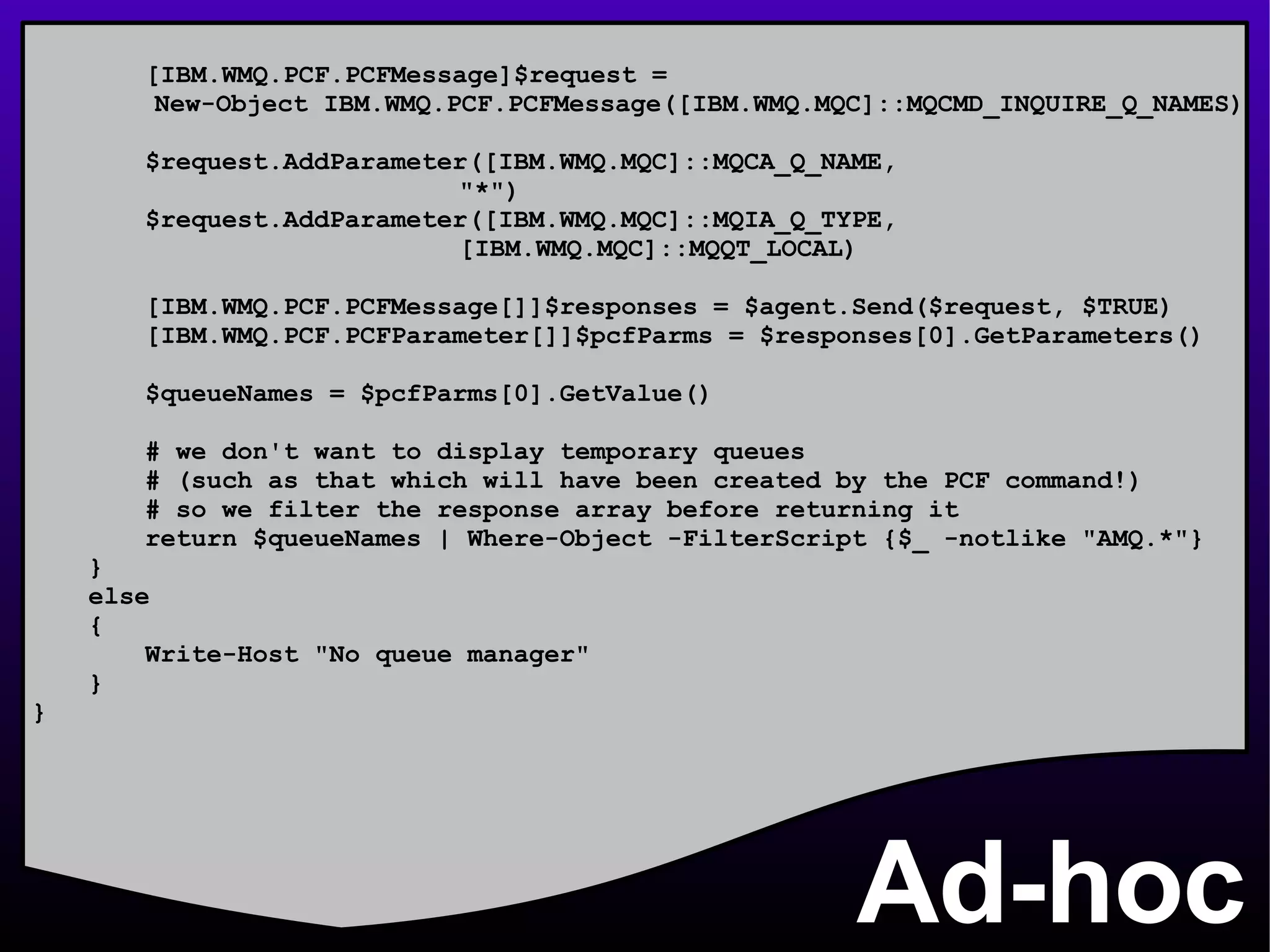 Ad-hoc [IBM.WMQ.PCF.PCFMessage]$request =  New-Object IBM.WMQ.PCF.PCFMessage([IBM.WMQ.MQC]::MQCMD_INQUIRE_Q_NAMES) $request.AddParameter([IBM.WMQ.MQC]::MQCA_Q_NAME,   &quot;*&quot;) $request.AddParameter([IBM.WMQ.MQC]::MQIA_Q_TYPE,   [IBM.WMQ.MQC]::MQQT_LOCAL)   [IBM.WMQ.PCF.PCFMessage[]]$responses = $agent.Send($request, $TRUE) [IBM.WMQ.PCF.PCFParameter[]]$pcfParms = $responses[0].GetParameters() $queueNames = $pcfParms[0].GetValue() # we don't want to display temporary queues # (such as that which will have been created by the PCF command!) # so we filter the response array before returning it return $queueNames | Where-Object -FilterScript {$_ -notlike &quot;AMQ.*&quot;} } else { Write-Host &quot;No queue manager&quot; } } 