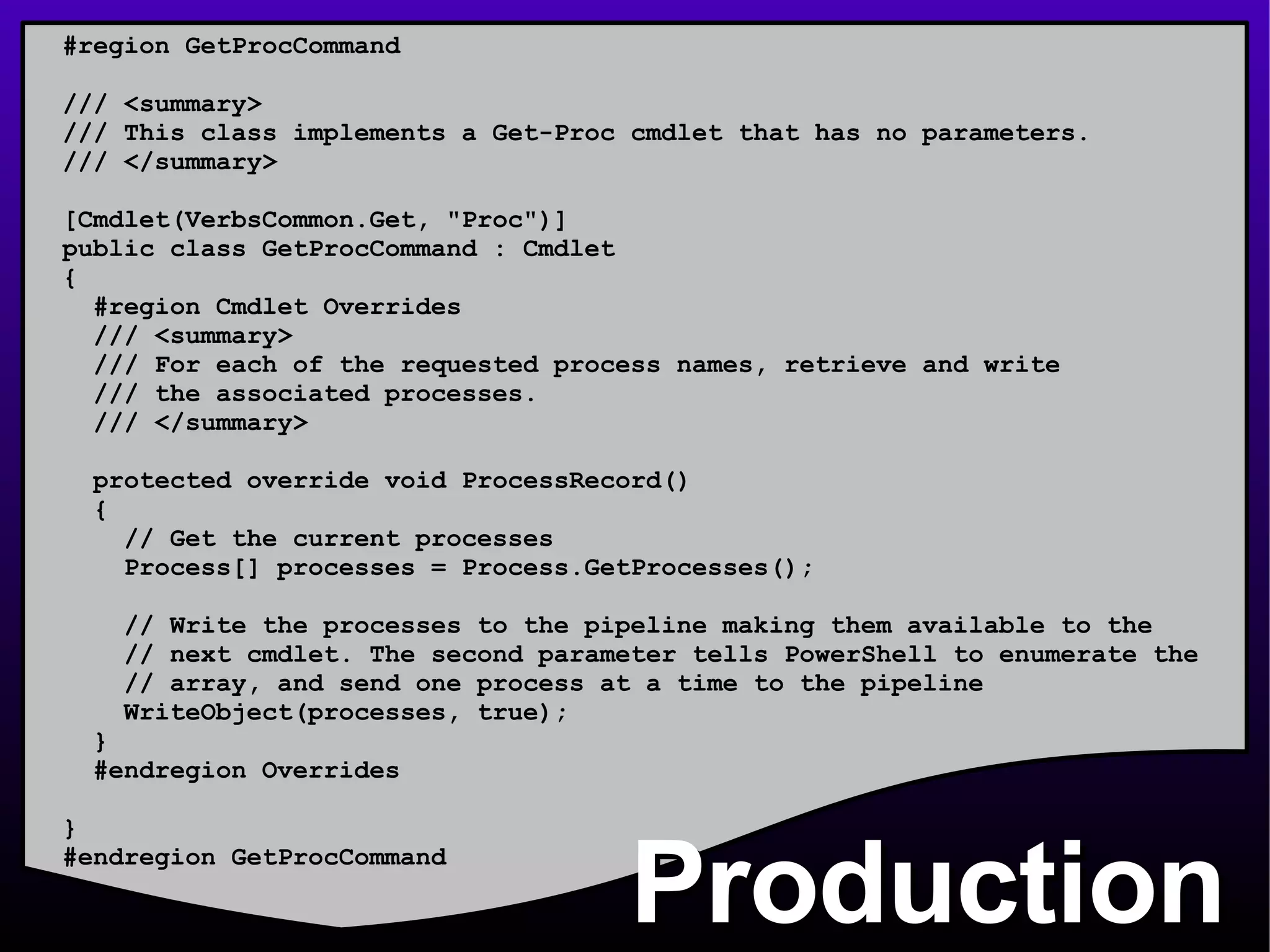 Production #region GetProcCommand /// <summary> /// This class implements a Get-Proc cmdlet that has no parameters. /// </summary> [Cmdlet(VerbsCommon.Get, &quot;Proc&quot;)] public class GetProcCommand : Cmdlet  { #region Cmdlet Overrides /// <summary> /// For each of the requested process names, retrieve and write /// the associated processes. /// </summary> protected override void ProcessRecord() { // Get the current processes Process[] processes = Process.GetProcesses(); // Write the processes to the pipeline making them available to the // next cmdlet. The second parameter tells PowerShell to enumerate the // array, and send one process at a time to the pipeline WriteObject(processes, true); } #endregion Overrides } #endregion GetProcCommand 