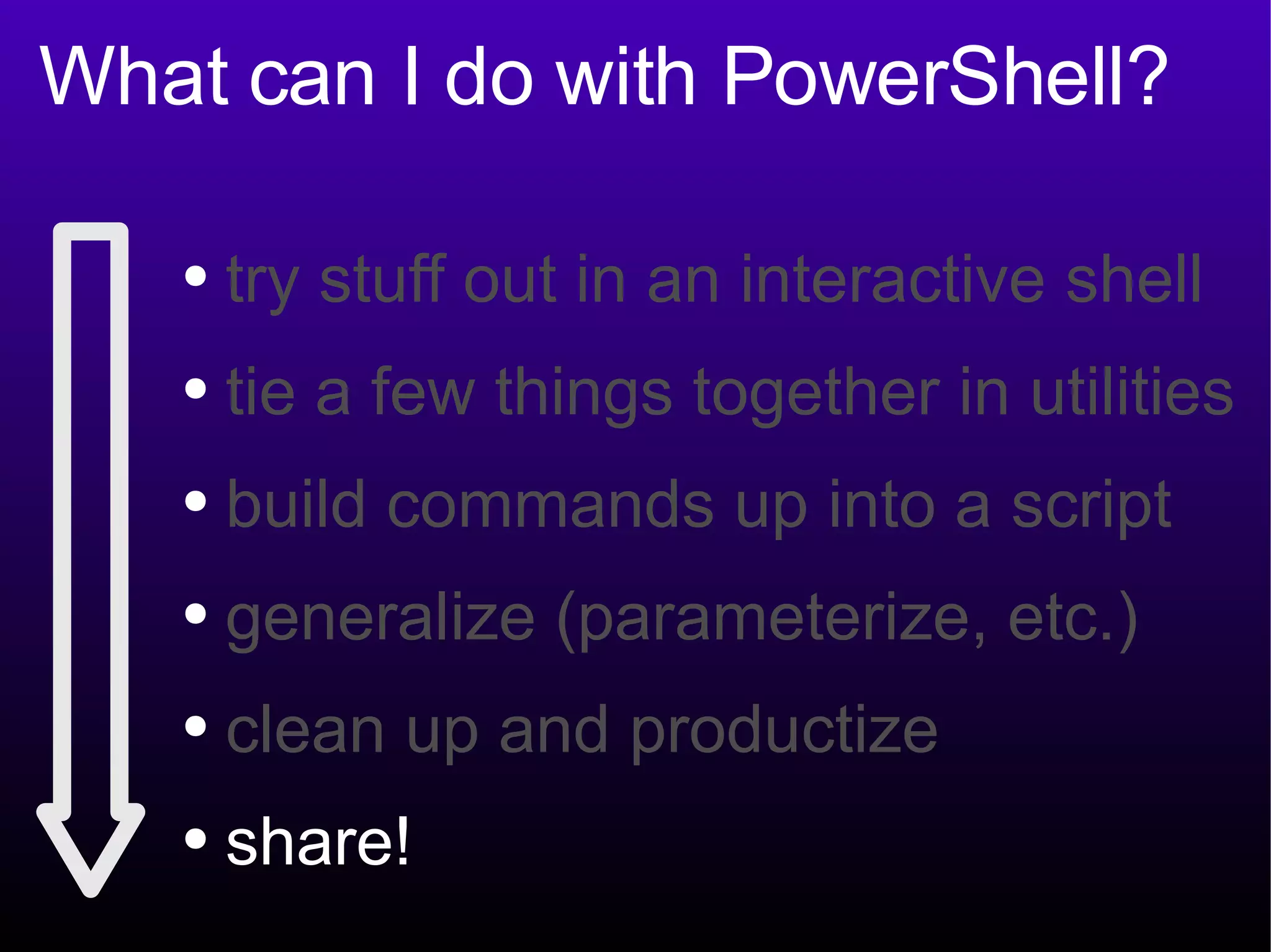 What can I do with PowerShell? try stuff out in an interactive shell tie a few things together in utilities build commands up into a script generalize (parameterize, etc.) clean up and productize share! 