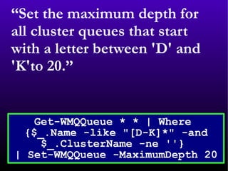 “ Set the maximum depth for all cluster queues that start with a letter between 'D' and 'K'to 20.” Get-WMQQueue * * | Where  {$_.Name -like &quot;[D-K]*&quot; -and $_.ClusterName -ne ''}  | Set-WMQQueue -MaximumDepth 20 