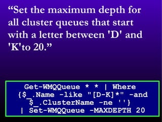 “ Set the maximum depth for all cluster queues that start with a letter between 'D' and 'K'to 20.” Get-WMQQueue * * | Where  {$_.Name -like &quot;[D-K]*&quot; -and $_.ClusterName -ne ''}  | Set-WMQQueue -MAXDEPTH 20 