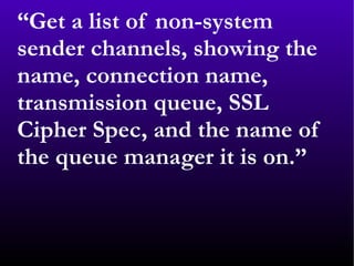 “ Get a list of non-system sender channels, showing the name, connection name, transmission queue, SSL Cipher Spec, and the name of the queue manager it is on.” 