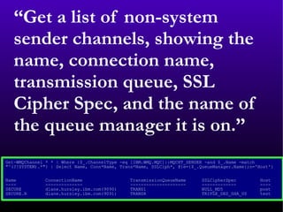 “ Get a list of non-system sender channels, showing the name, connection name, transmission queue, SSL Cipher Spec, and the name of the queue manager it is on.” Get-WMQChannel * * | Where {$_.ChannelType -eq [IBM.WMQ.MQC]::MQCHT_SENDER -and $_.Name -match  &quot;^(?!SYSTEM).*&quot;} | Select Name, Conn*Name, Trans*Name, SSLCiph*, @{e={$_.QueueManager.Name};n='Host'}  Name  ConnectionName  TransmissionQueueName  SSLCipherSpec  Host  ----  --------------  ---------------------  -------------  ----  SECURE  dlane.hursley.ibm.com(9090)  TRANS1  NULL_MD5  post  SECURE.R  dlane.hursley.ibm.com(9091)  TRANSR  TRIPLE_DES_SHA_US  test  