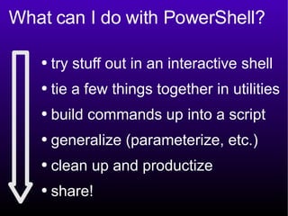 What can I do with PowerShell? try stuff out in an interactive shell tie a few things together in utilities build commands up into a script generalize (parameterize, etc.) clean up and productize share! 