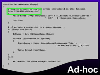 Ad-hoc function Get-WMQQueue ($qmgr) { # display details of any WMQ errors encountered in this function Trap [IBM.WMQ.MQException] { Write-Error (&quot;WMQ Exception: CC=&quot; + $_.Exception.CompletionCode +    &quot;  RC=&quot; + $_.Exception.ReasonCode) continue } # if we have a connection to a queue manager... if ($qmgr -ne $null) { $qNames = Get-WMQQueueNames($qmgr) foreach ($queuename in $qNames) { $nextQueue = $qmgr.AccessQueue($queuename.Trim(), [IBM.WMQ.MQC]::MQOO_INQUIRE) Write-Output $nextQueue } } else { Write-Host &quot;No queue manager connection&quot; } } 