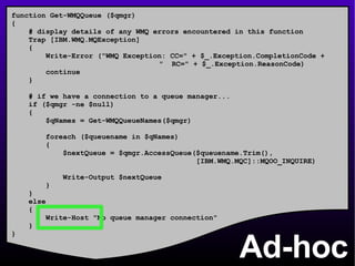 Ad-hoc function Get-WMQQueue ($qmgr) { # display details of any WMQ errors encountered in this function Trap [IBM.WMQ.MQException] { Write-Error (&quot;WMQ Exception: CC=&quot; + $_.Exception.CompletionCode +    &quot;  RC=&quot; + $_.Exception.ReasonCode) continue } # if we have a connection to a queue manager... if ($qmgr -ne $null) { $qNames = Get-WMQQueueNames($qmgr) foreach ($queuename in $qNames) { $nextQueue = $qmgr.AccessQueue($queuename.Trim(), [IBM.WMQ.MQC]::MQOO_INQUIRE) Write-Output $nextQueue } } else { Write-Host &quot;No queue manager connection&quot; } } 