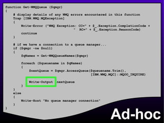 Ad-hoc function Get-WMQQueue ($qmgr) { # display details of any WMQ errors encountered in this function Trap [IBM.WMQ.MQException] { Write-Error (&quot;WMQ Exception: CC=&quot; + $_.Exception.CompletionCode +    &quot;  RC=&quot; + $_.Exception.ReasonCode) continue } # if we have a connection to a queue manager... if ($qmgr -ne $null) { $qNames = Get-WMQQueueNames($qmgr) foreach ($queuename in $qNames) { $nextQueue = $qmgr.AccessQueue($queuename.Trim(), [IBM.WMQ.MQC]::MQOO_INQUIRE) Write-Output $nextQueue } } else { Write-Host &quot;No queue manager connection&quot; } } 