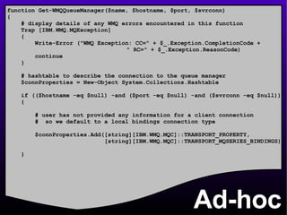Ad-hoc function Get-WMQQueueManager($name, $hostname, $port, $svrconn) { # display details of any WMQ errors encountered in this function Trap [IBM.WMQ.MQException] { Write-Error (&quot;WMQ Exception: CC=&quot; + $_.Exception.CompletionCode +    &quot; RC=&quot; + $_.Exception.ReasonCode) continue } # hashtable to describe the connection to the queue manager $connProperties = New-Object System.Collections.Hashtable if (($hostname -eq $null) -and ($port -eq $null) -and ($svrconn -eq $null)) { # user has not provided any information for a client connection #  so we default to a local bindings connection type  $connProperties.Add([string][IBM.WMQ.MQC]::TRANSPORT_PROPERTY, [string][IBM.WMQ.MQC]::TRANSPORT_MQSERIES_BINDINGS) } 