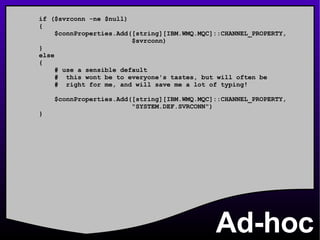 Ad-hoc if ($svrconn -ne $null) { $connProperties.Add([string][IBM.WMQ.MQC]::CHANNEL_PROPERTY, $svrconn) } else { # use a sensible default #  this wont be to everyone's tastes, but will often be #  right for me, and will save me a lot of typing! $connProperties.Add([string][IBM.WMQ.MQC]::CHANNEL_PROPERTY, &quot;SYSTEM.DEF.SVRCONN&quot;) } 
