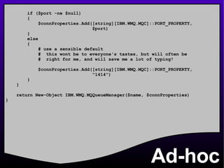 Ad-hoc if ($port -ne $null) { $connProperties.Add([string][IBM.WMQ.MQC]::PORT_PROPERTY, $port) } else { # use a sensible default #  this wont be to everyone's tastes, but will often be #  right for me, and will save me a lot of typing! $connProperties.Add([string][IBM.WMQ.MQC]::PORT_PROPERTY, &quot;1414&quot;) } } return New-Object IBM.WMQ.MQQueueManager($name, $connProperties) } 
