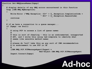 Ad-hoc function Get-WMQQueueNames($qmgr) { # display details of any WMQ errors encountered in this function Trap [IBM.WMQ.MQException] { Write-Error (&quot;WMQ Exception: CC=&quot; + $_.Exception.CompletionCode +    &quot; RC=&quot; + $_.Exception.ReasonCode) continue } # if we have a connection to a queue manager... if ($qmgr -ne $null) { # using PCF to access a list of queue names # # this is sort of cheating - this is an undocumented, unsupported # API, and I wrote this using tab-complete to identify what # seems like sensible method names # # please do *not* take this as any sort of IBM recommendation # or endorsement to use PCF in C# # [IBM.WMQ.PCF.PCFMessageAgent]$agent =  New-Object IBM.WMQ.PCF.PCFMessageAgent $agent.Connect($qmgr) 