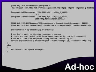 Ad-hoc [IBM.WMQ.PCF.PCFMessage]$request =  New-Object IBM.WMQ.PCF.PCFMessage([IBM.WMQ.MQC]::MQCMD_INQUIRE_Q_NAMES) $request.AddParameter([IBM.WMQ.MQC]::MQCA_Q_NAME,   &quot;*&quot;) $request.AddParameter([IBM.WMQ.MQC]::MQIA_Q_TYPE,   [IBM.WMQ.MQC]::MQQT_LOCAL)   [IBM.WMQ.PCF.PCFMessage[]]$responses = $agent.Send($request, $TRUE) [IBM.WMQ.PCF.PCFParameter[]]$pcfParms = $responses[0].GetParameters() $queueNames = $pcfParms[0].GetValue() # we don't want to display temporary queues # (such as that which will have been created by the PCF command!) # so we filter the response array before returning it return $queueNames | Where-Object -FilterScript {$_ -notlike &quot;AMQ.*&quot;} } else { Write-Host &quot;No queue manager&quot; } } 