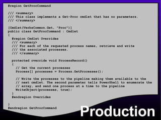 Production #region GetProcCommand /// <summary> /// This class implements a Get-Proc cmdlet that has no parameters. /// </summary> [Cmdlet(VerbsCommon.Get, &quot;Proc&quot;)] public class GetProcCommand : Cmdlet  { #region Cmdlet Overrides /// <summary> /// For each of the requested process names, retrieve and write /// the associated processes. /// </summary> protected override void ProcessRecord() { // Get the current processes Process[] processes = Process.GetProcesses(); // Write the processes to the pipeline making them available to the // next cmdlet. The second parameter tells PowerShell to enumerate the // array, and send one process at a time to the pipeline WriteObject(processes, true); } #endregion Overrides } #endregion GetProcCommand 