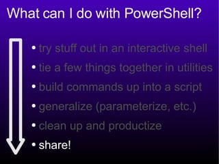 What can I do with PowerShell? try stuff out in an interactive shell tie a few things together in utilities build commands up into a script generalize (parameterize, etc.) clean up and productize share! 
