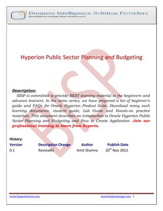 Hyperion Public Sector Planning and Budgeting

Description:
BISP is committed to provide BEST learning material to the beginners and
advance learners. In the same series, we have prepared a list of beginner’s
guide and FAQs for Oracle Hyperion Product Suite. Download many such
learning documents, student guide, Lab Guide and Hands-on practice
materials. This document describes an introduction to Oracle Hyperion Public
Sector Planning and Budgeting and How to Create Application. Join our
professional training to learn from Experts.

History:
Version
0.1

Description Change
Review#1

www.bispsolutions.com

Author
Amit Sharma

Publish Date
20th Nov 2012

www.bisptrainings.com 1

 