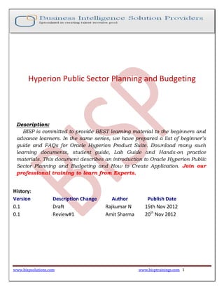 www.bispsolutions.com www.bisptrainings.com 1
Hyperion Public Sector Planning and Budgeting
Description:
BISP is committed to provide BEST learning material to the beginners and
advance learners. In the same series, we have prepared a list of beginner’s
guide and FAQs for Oracle Hyperion Product Suite. Download many such
learning documents, student guide, Lab Guide and Hands-on practice
materials. This document describes an introduction to Oracle Hyperion Public
Sector Planning and Budgeting and How to Create Application. Join our
professional training to learn from Experts.
History:
Version Description Change Author Publish Date
0.1 Draft Rajkumar N 15th Nov 2012
0.1 Review#1 Amit Sharma 20th
Nov 2012
 