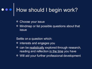 How should I begin work? Choose your issue Mindmap or list possible questions about that issue Settle on a question which: interests and engages you can be  realistically  explored through research, reading and reflection  in the time  you have Will aid your further professional development 