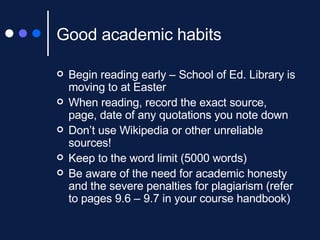 Good academic habits Begin reading early – School of Ed. Library is moving to at Easter When reading, record the exact source, page, date of any quotations you note down Don’t use Wikipedia or other unreliable sources! Keep to the word limit (5000 words) Be aware of the need for academic honesty and the severe penalties for plagiarism (refer to pages 9.6 – 9.7 in your course handbook) 
