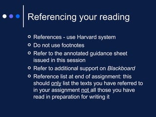 Referencing your reading References - use Harvard system Do not use footnotes Refer to the annotated guidance sheet issued in this session Refer to additional support on  Blackboard Reference list at end of assignment: this should  only  list the texts you have referred to in your assignment  not  all those you have read in preparation for writing it 