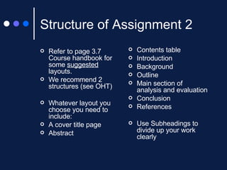 Structure of Assignment 2 Refer to page 3.7 Course handbook for some  suggested  layouts. We recommend 2 structures (see OHT) Whatever layout you choose you need to include: A cover title page Abstract Contents table Introduction Background Outline Main section of analysis and evaluation Conclusion References Use Subheadings to divide up your work clearly 
