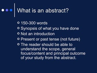 What is an abstract? 150-300 words Synopsis of what you have done Not an introduction Present or past tense (not future) The reader should be able to understand the scope, general focus/content and principal outcome of your study from the abstract. 