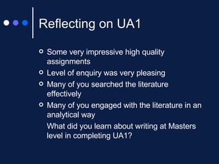 Reflecting on UA1 Some very impressive high quality assignments Level of enquiry was very pleasing Many of you searched the literature effectively Many of you engaged with the literature in an analytical way What did you learn about writing at Masters level in completing UA1? 