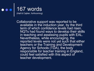 167 words (Hall & Cajkler, forthcoming) Collaborative support was reported to be available in the induction year, by the third term of which confidence levels had risen. NQTs had found ways to develop their skills in teaching and assessing pupils with EAL.  Nevertheless, while encouraging, the reported levels were not yet such that either teachers or the Training and Development Agency for Schools (TDA), the body responsible for teacher training in England, could feel satisfied with this aspect of teacher development. 