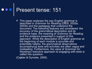 Present tense: 151 This paper analyses the way English grammar is described in  Grammar for Reading  (DfES, 2003a, 2003b) and the pedagogy that underpins the document. The following features are considered: the accuracy of the grammatical description and its evidence base, the meaning of  Grammar for Reading,  and the evidence presented in support of this approach. While the description of English grammar at the beginning of each module is accurate and potentially helpful, the grammatical observations accompanying texts and activities are often vague and misleading. Furthermore, the value of  Grammar for Reading’ s reductive approach to engaging with texts is called into question. (Cajkler & Dymoke, 2005) 