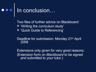 In conclusion… Two files of further advice on Blackboard: ‘ Writing the curriculum study’ ‘ Quick Guide to Referencing’ Deadline for submission: Monday 21 st  April 2008  Extensions only given for very good reasons.  (Extension form on  Blackboard  to be signed and submitted to your tutor.) 