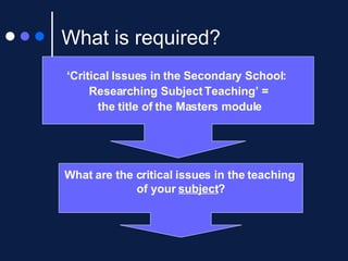 What is required? ‘ Critical Issues in the Secondary School:  Researching Subject Teaching’ = the title of the Masters module What are the critical issues in the teaching  of your  subject ? 