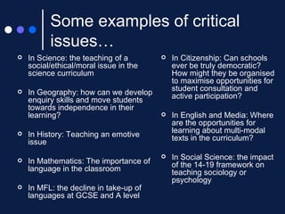 Some examples of critical issues… In Science: the teaching of a social/ethical/moral issue in the science curriculum In Geography: how can we develop enquiry skills and move students towards independence in their learning?  In History: Teaching an emotive issue In Mathematics: The importance of language in the classroom In MFL: the decline in take-up of languages at GCSE and A level In Citizenship: Can schools ever be truly democratic? How might they be organised to maximise opportunities for student consultation and active participation? In English and Media: Where are the opportunities for learning about multi-modal texts in the curriculum? In Social Science: the impact of the 14-19 framework on teaching sociology or psychology 