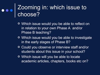 Zooming in: which issue to choose? Which issue would you be able to reflect on in relation to your own Phase A  and/or Phase B teaching? Which issue would you be able to investigate in the early stages of Phase B?  Could you observe or interview staff and/or students about this issue in your school? Which issue will you be able to locate academic articles, chapters, books etc on? 