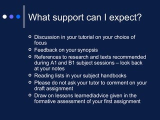What support can I expect? Discussion in your tutorial on your choice of focus Feedback on your synopsis References to research and texts recommended during A1 and B1 subject sessions – look back at your notes Reading lists in your subject handbooks Please do not ask your tutor to comment on your draft assignment Draw on lessons learned/advice given in the formative assessment of your first assignment 