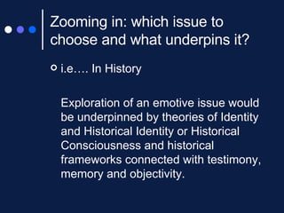 Zooming in: which issue to choose and what underpins it?  i.e…. In History  Exploration of an emotive issue would be underpinned by  theories of Identity and Historical Identity or Historical Consciousness and historical frameworks connected with testimony, memory and objectivity.  